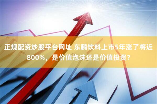 正规配资炒股平台网址 东鹏饮料上市5年涨了将近800%，是价值泡沫还是价值投资？