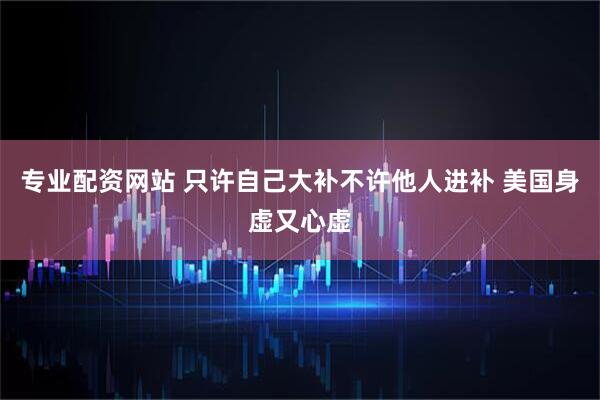 专业配资网站 只许自己大补不许他人进补 美国身虚又心虚