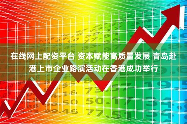 在线网上配资平台 资本赋能高质量发展 青岛赴港上市企业路演活动在香港成功举行