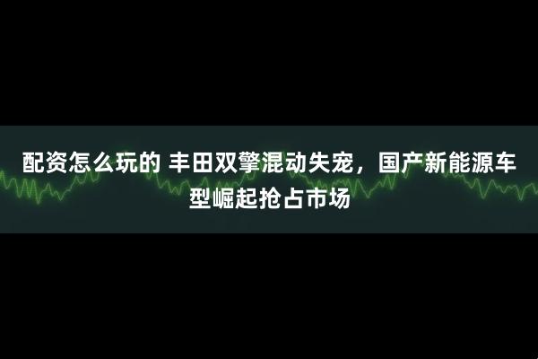 配资怎么玩的 丰田双擎混动失宠，国产新能源车型崛起抢占市场