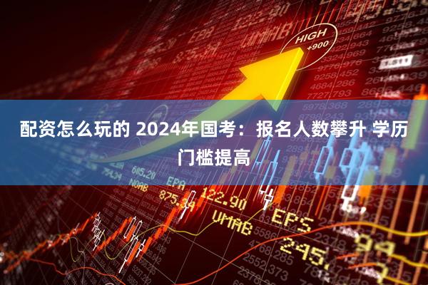 配资怎么玩的 2024年国考：报名人数攀升 学历门槛提高