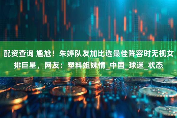 配资查询 尴尬！朱婷队友加比选最佳阵容时无视女排巨星，网友：塑料姐妹情_中国_球迷_状态