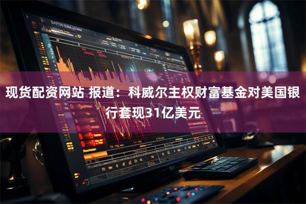 现货配资网站 报道：科威尔主权财富基金对美国银行套现31亿美元