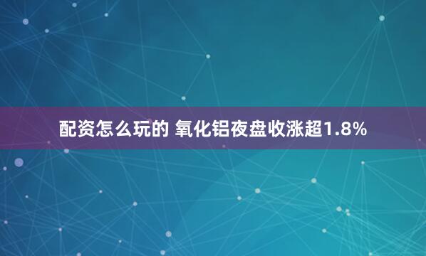 配资怎么玩的 氧化铝夜盘收涨超1.8%