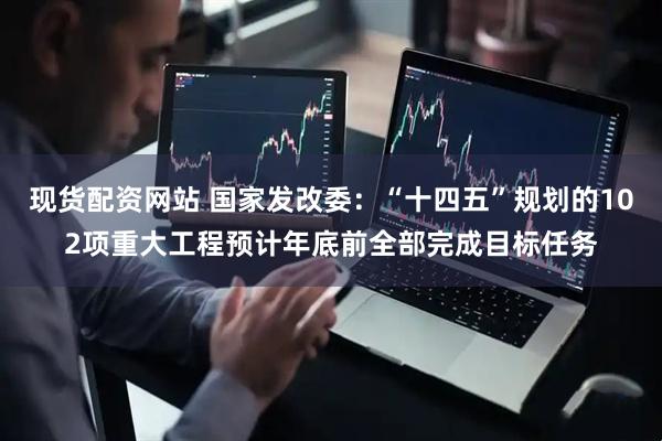 现货配资网站 国家发改委：“十四五”规划的102项重大工程预计年底前全部完成目标任务
