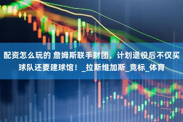 配资怎么玩的 詹姆斯联手财团，计划退役后不仅买球队还要建球馆！_拉斯维加斯_竞标_体育
