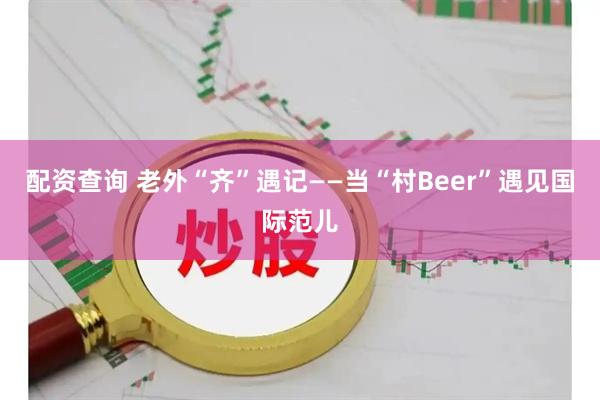 配资查询 老外“齐”遇记——当“村Beer”遇见国际范儿