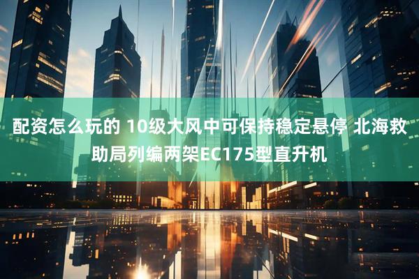 配资怎么玩的 10级大风中可保持稳定悬停 北海救助局列编两架EC175型直升机