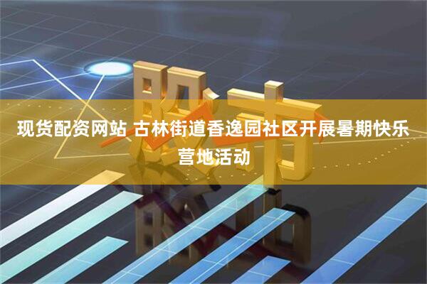 现货配资网站 古林街道香逸园社区开展暑期快乐营地活动