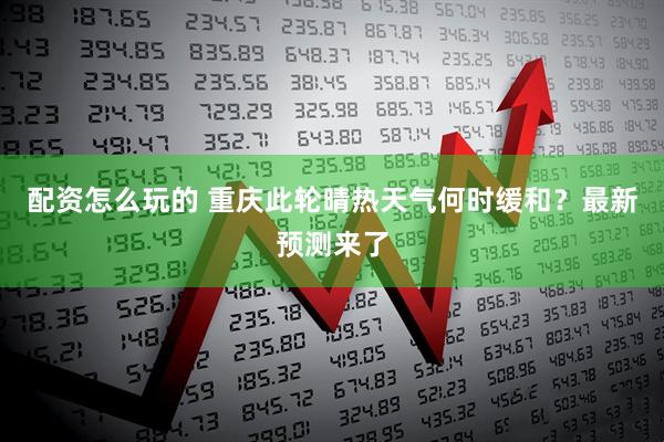 配资怎么玩的 重庆此轮晴热天气何时缓和？最新预测来了