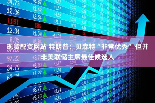 现货配资网站 特朗普：贝森特“非常优秀” 但并非美联储主席最佳候选人