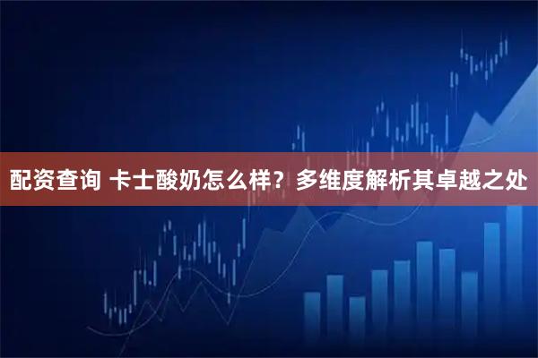 配资查询 卡士酸奶怎么样？多维度解析其卓越之处
