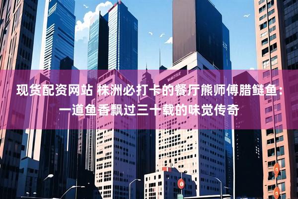 现货配资网站 株洲必打卡的餐厅熊师傅腊鲢鱼：一道鱼香飘过三十载的味觉传奇