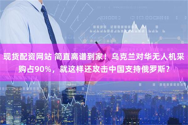 现货配资网站 简直离谱到家！乌克兰对华无人机采购占90%，就这样还攻击中国支持俄罗斯？