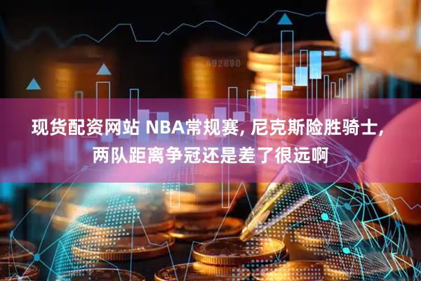 现货配资网站 NBA常规赛, 尼克斯险胜骑士, 两队距离争冠还是差了很远啊
