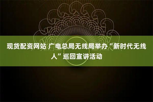 现货配资网站 广电总局无线局举办“新时代无线人”巡回宣讲活动