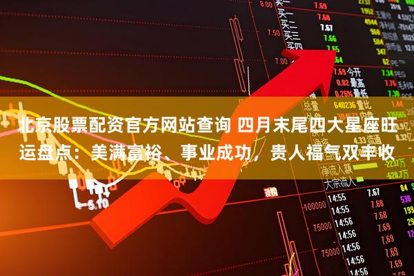 北京股票配资官方网站查询 四月末尾四大星座旺运盘点：美满富裕、事业成功，贵人福气双丰收