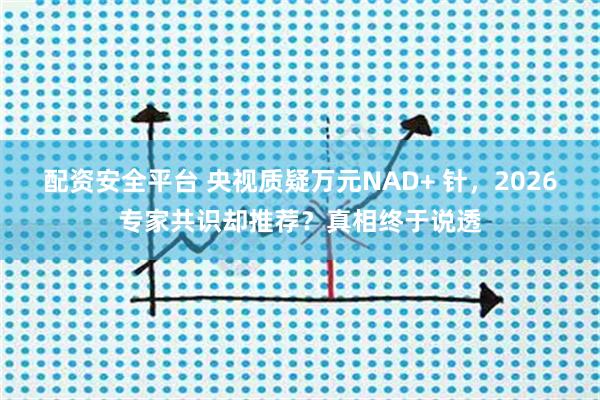 配资安全平台 央视质疑万元NAD+ 针，2026专家共识却推荐？真相终于说透