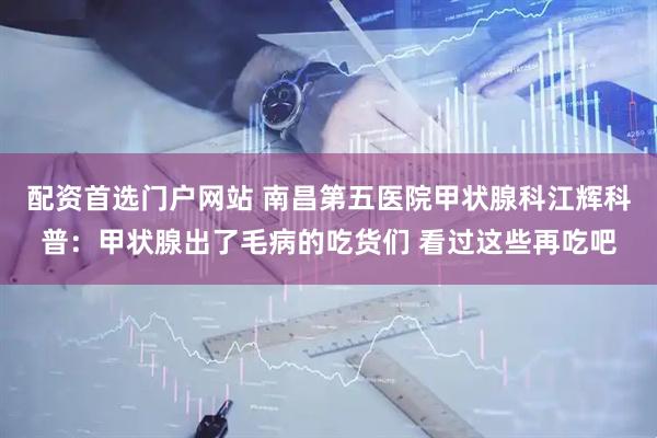 配资首选门户网站 南昌第五医院甲状腺科江辉科普：甲状腺出了毛病的吃货们 看过这些再吃吧