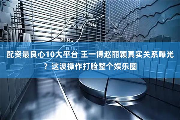 配资最良心10大平台 王一博赵丽颖真实关系曝光？这波操作打脸整个娱乐圈