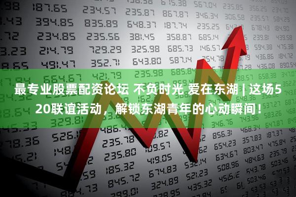 最专业股票配资论坛 不负时光 爱在东湖 | 这场520联谊活动，解锁东湖青年的心动瞬间！