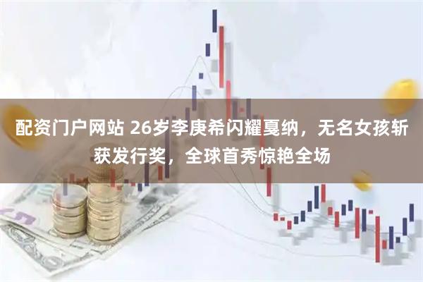 配资门户网站 26岁李庚希闪耀戛纳，无名女孩斩获发行奖，全球首秀惊艳全场