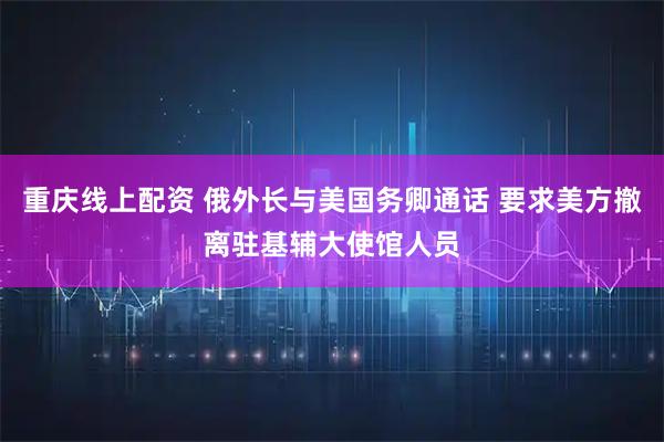 重庆线上配资 俄外长与美国务卿通话 要求美方撤离驻基辅大使馆人员