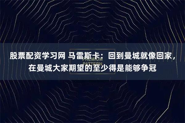 股票配资学习网 马雷斯卡：回到曼城就像回家，在曼城大家期望的至少得是能够争冠