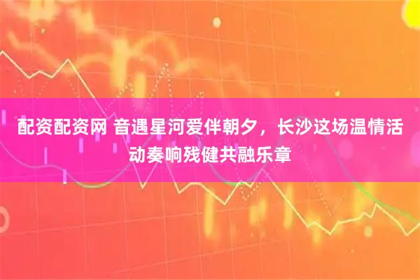 配资配资网 音遇星河爱伴朝夕，长沙这场温情活动奏响残健共融乐章