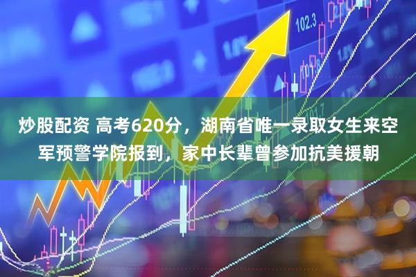 炒股配资 高考620分，湖南省唯一录取女生来空军预警学院报到，家中长辈曾参加抗美援朝
