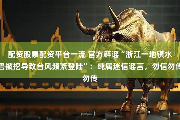 配资股票配资平台一流 官方辟谣“浙江一地镇水兽被挖导致台风频繁登陆”：纯属迷信谣言，勿信勿传