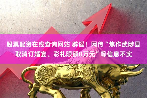 股票配资在线查询网站 辟谣！网传“焦作武陟县取消订婚宴、彩礼限额8万元”等信息不实