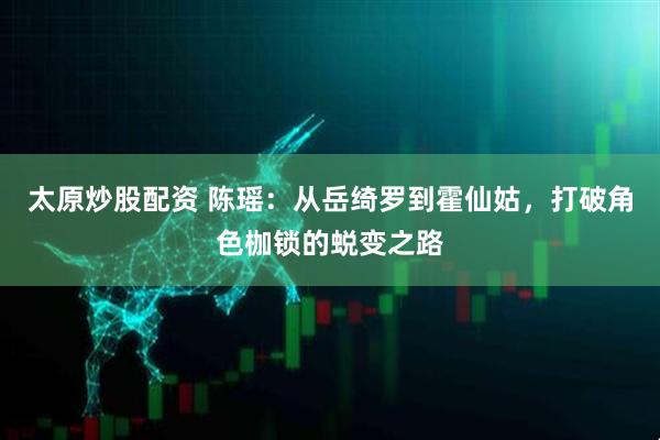 太原炒股配资 陈瑶：从岳绮罗到霍仙姑，打破角色枷锁的蜕变之路