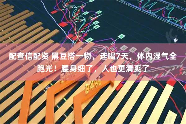 配查信配资 黑豆搭一物，连喝7天，体内湿气全跑光！腰身细了，人也更清爽了